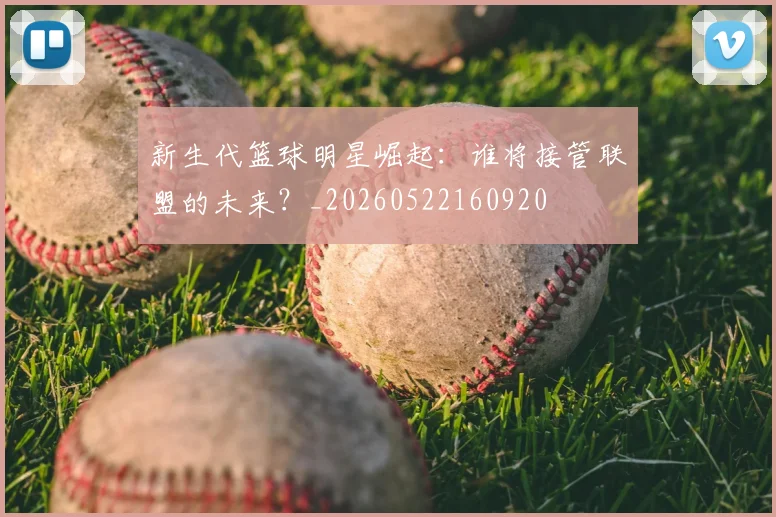 新生代篮球明星崛起：谁将接管联盟的未来？_20260522160920