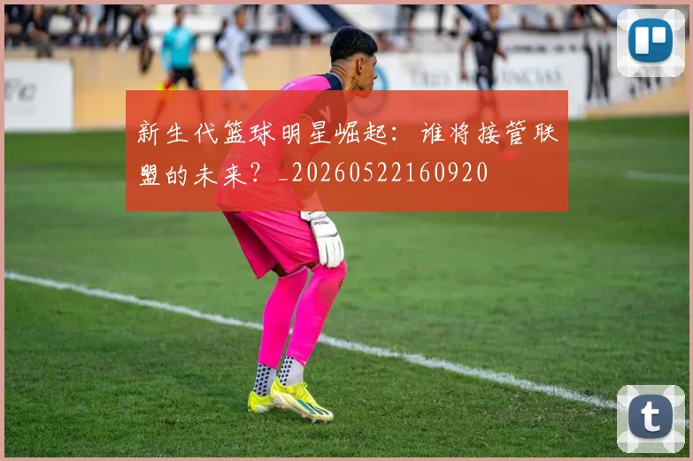 新生代篮球明星崛起：谁将接管联盟的未来？_20260522160920