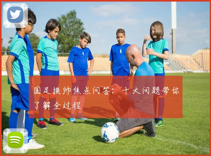 国足换帅焦点问答：十大问题带你了解全过程