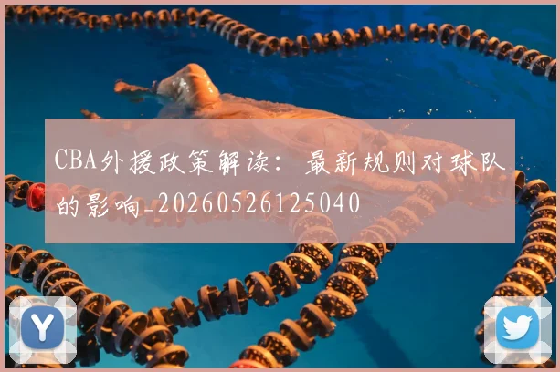 CBA外援政策解读:最新规则对球队的影响_20260526125040