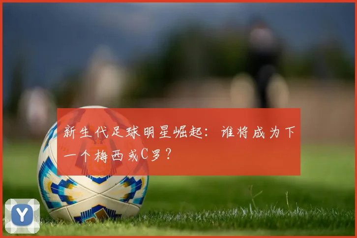 新生代足球明星崛起：谁将成为下一个梅西或C罗？