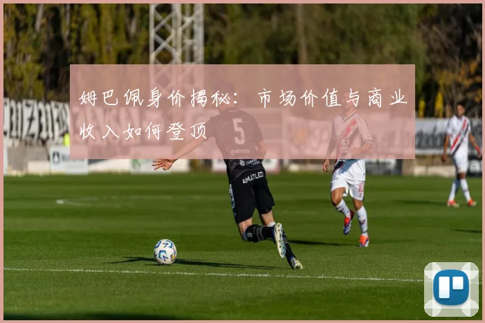 姆巴佩身价揭秘：市场价值与商业收入如何登顶